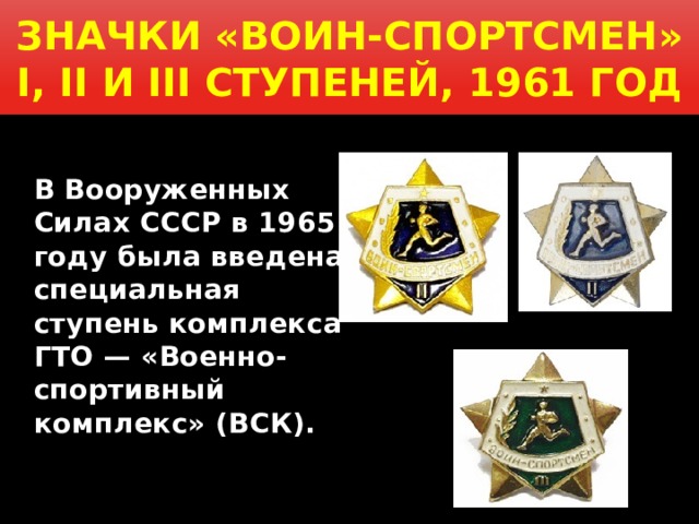  Значки «Воин-спортсмен» I, II и III ступеней, 1961 год    В Вооруженных Силах СССР в 1965 году была введена специальная ступень комплекса ГТО — «Военно-спортивный комплекс» (ВСК).  