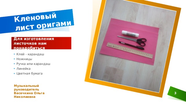 Кленовый лист оригами Для изготовления листочков нам понадобиться Клей - карандаш Ножницы Ручка или карандаш Линейка Цветная бумага Музыкальный руководитель Васечкина Ольга Николаевна  1 1 