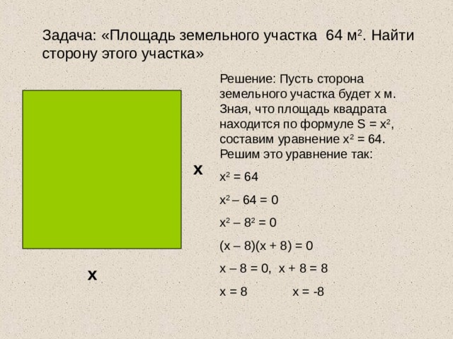 Задача: «Площадь земельного участка 64 м 2 . Найти сторону этого участка» Решение: Пусть сторона земельного участка будет х м. Зная, что площадь квадрата находится по формуле S = x 2 , составим уравнение х 2 = 64. Решим это уравнение так: х 2 = 64 х 2 – 64 = 0 х 2 – 8 2 = 0 (х – 8)(х + 8) = 0 х – 8 = 0, х + 8 = 8 х = 8 х = -8 х х