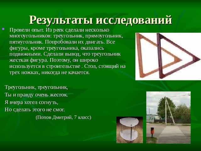 Провели опыт. Из реек сделали несколько многоугольников: треугольник, прямоугольник, пятиугольник. Попробовали их двигать. Все фигуры, кроме треугольника, оказались подвижными. Сделали вывод, что треугольник жесткая фигура. Поэтому, он широко используется в строительстве . Стол, стоящий на трех ножках, никогда не качается.  Треугольник, треугольник,  Ты и правду очень жесток.  Я вчера хотел согнуть,  Но сделать этого не смог.  (Попов Дмитрий, 7 класс) 