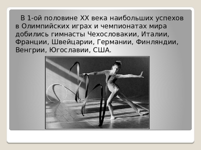  В 1-ой половине XX века наибольших успехов в Олимпийских играх и чемпионатах мира добились гимнасты Чехословакии, Италии, Франции, Швейцарии, Германии, Финляндии, Венгрии, Югославии, США. 