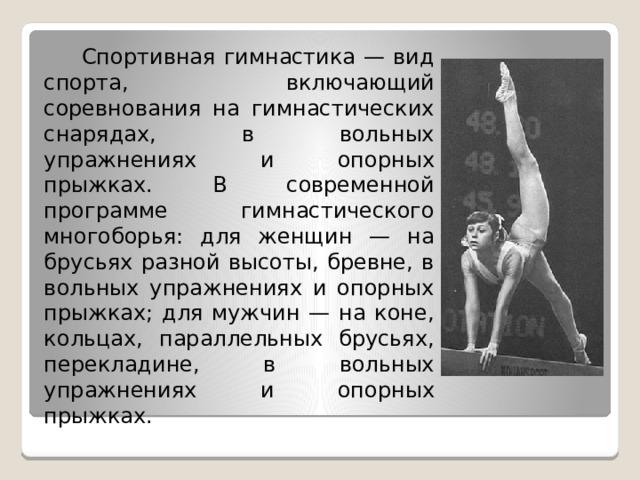  Спортивная гимнастика — вид спорта, включающий соревнования на гимнастических снарядах, в вольных упражнениях и опорных прыжках. В современной программе гимнастического многоборья: для женщин — на брусьях разной высоты, бревне, в вольных упражнениях и опорных прыжках; для мужчин — на коне, кольцах, параллельных брусьях, перекладине, в вольных упражнениях и опорных прыжках. 