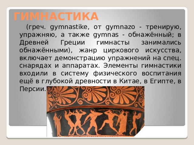 ГИМНАСТИКА  (греч. gymnastike, от gуmnazo - тренирую, упражняю, а также gymnas - обнажённый; в Древней Греции гимнасты занимались обнажёнными), жанр циркового искусства, включает демонстрацию упражнений на спец. снарядах и аппаратах. Элементы гимнастики входили в систему физического воспитания ещё в глубокой древности в Китае, в Египте, в Персии. 