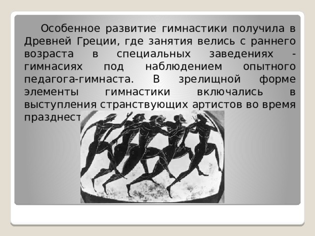  Особенное развитие гимнастики получила в Древней Греции, где занятия велись с раннего возраста в специальных заведениях - гимнасиях под наблюдением опытного педагога-гимнаста. В зрелищной форме элементы гимнастики включались в выступления странствующих артистов во время празднеств и пиров. 