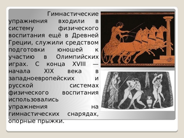  Гимнастические упражнения входили в систему физического воспитания ещё в Древней Греции, служили средством подготовки юношей к участию в Олимпийских играх. С конца XVIII — начала XIX века в западноевропейских и русской системах физического воспитания использовались упражнения на гимнастических снарядах, опорные прыжки. 