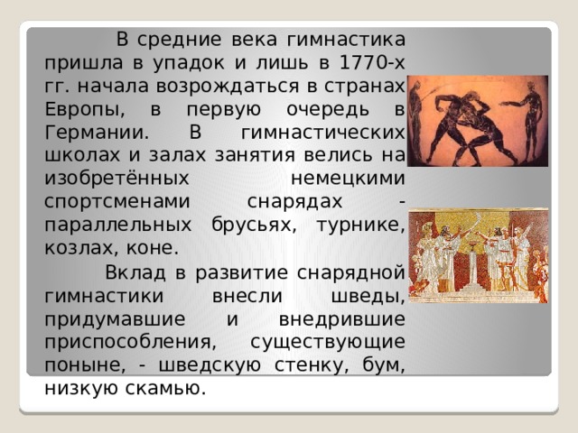  В средние века гимнастика пришла в упадок и лишь в 1770-х гг. начала возрождаться в странах Европы, в первую очередь в Германии. В гимнастических школах и залах занятия велись на изобретённых немецкими спортсменами снарядах - параллельных брусьях, турнике, козлах, коне.  Вклад в развитие снарядной гимнастики внесли шведы, придумавшие и внедрившие приспособления, существующие поныне, - шведскую стенку, бум, низкую скамью. 