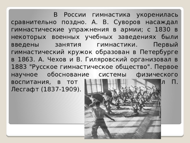  В России гимнастика укоренилась сравнительно поздно. А. В. Суворов насаждал гимнастические упражнения в армии; с 1830 в некоторых военных учебных заведениях были введены занятия гимнастики. Первый гимнастический кружок образован в Петербурге в 1863. А. Чехов и В. Гиляровский организовал в 1883 