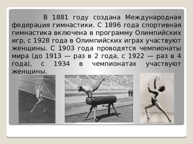  В 1881 году создана Международная федерация гимнастики. С 1896 года спортивная гимнастика включена в программу Олимпийских игр, с 1928 года в Олимпийских играх участвуют женщины. С 1903 года проводятся чемпионаты мира (до 1913 — раз в 2 года, с 1922 — раз в 4 года), с 1934 в чемпионатах участвуют женщины. 