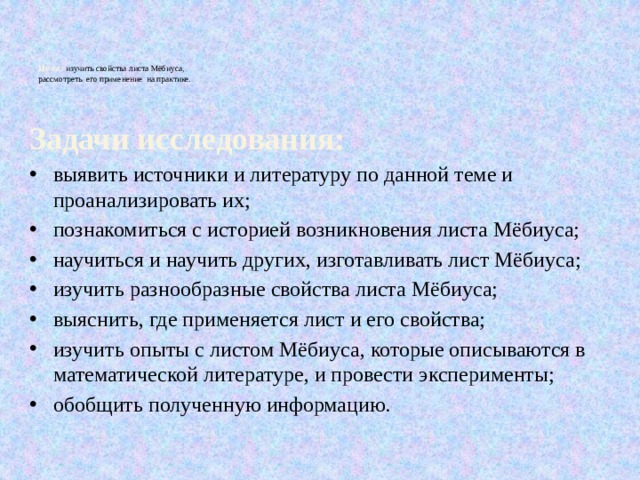 Цели:  изучить свойства листа Мёбиуса,  рассмотреть его применение на практике.   Задачи исследования: выявить источники и литературу по данной теме и проанализировать их; познакомиться с историей возникновения листа Мёбиуса; научиться и научить других, изготавливать лист Мёбиуса; изучить разнообразные свойства листа Мёбиуса; выяснить, где применяется лист и его свойства; изучить опыты с листом Мёбиуса, которые описываются в математической литературе, и провести эксперименты; обобщить полученную информацию. 