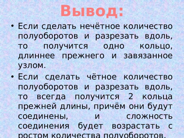 Вывод: Если сделать нечётное количество полуоборотов и разрезать вдоль, то получится одно кольцо, длиннее прежнего и завязанное узлом. Если сделать чётное количество полуоборотов и разрезать вдоль, то всегда получится 2 кольца прежней длины, причём они будут соединены, и сложность соединения будет возрастать с ростом количества полуоборотов. 