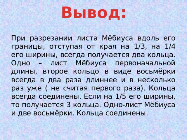 Вывод: При разрезании листа Мёбиуса вдоль его границы, отступая от края на 1/3, на 1/4 его ширины, всегда получается два кольца. Одно – лист Мёбиуса первоначальной длины, второе кольцо в виде восьмёрки всегда в два раза длиннее и в несколько раз уже ( не считая первого раза). Кольца всегда соединены. Если на 1/5 его ширины, то получается 3 кольца. Одно-лист Мёбиуса и две восьмёрки. Кольца соединены. 