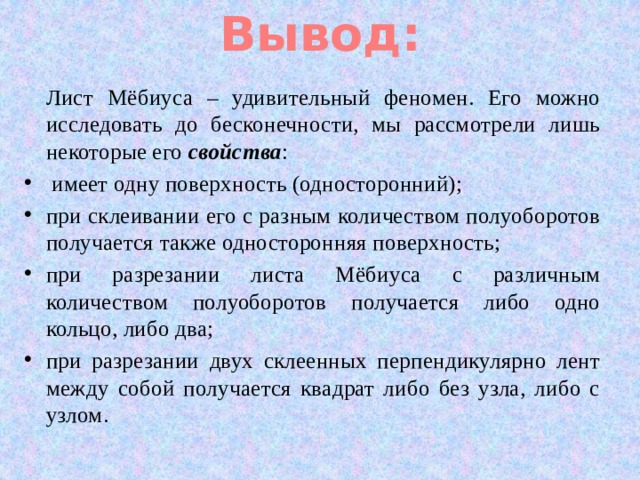 Вывод: Лист Мёбиуса – удивительный феномен. Его можно исследовать до бесконечности, мы рассмотрели лишь некоторые его свойства :  имеет одну поверхность (односторонний); при склеивании его с разным количеством полуоборотов получается также односторонняя поверхность; при разрезании листа Мёбиуса с различным количеством полуоборотов получается либо одно кольцо, либо два; при разрезании двух склеенных перпендикулярно лент между собой получается квадрат либо без узла, либо с узлом. 