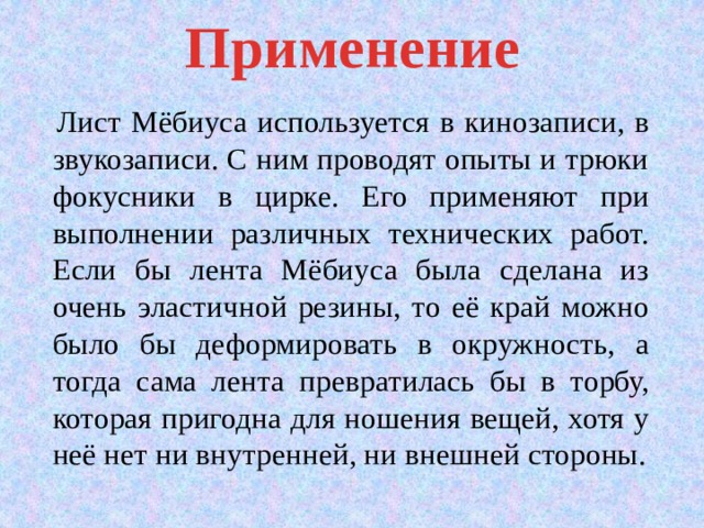Применение  Лист Мёбиуса используется в кинозаписи, в звукозаписи. С ним проводят опыты и трюки фокусники в цирке. Его применяют при выполнении различных технических работ. Если бы лента Мёбиуса была сделана из очень эластичной резины, то её край можно было бы деформировать в окружность, а тогда сама лента превратилась бы в торбу, которая пригодна для ношения вещей, хотя у неё нет ни внутренней, ни внешней стороны. 