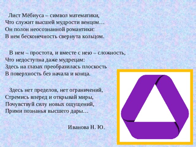  Лист Мёбиуса – символ математики,  Что служит высшей мудрости венцом…  Он полон неосознанной романтики:  В нем бесконечность свернута кольцом.  В нем – простота, и вместе с нею – сложность,  Что недоступна даже мудрецам:  Здесь на глазах преобразилась плоскость  В поверхность без начала и конца.  Здесь нет пределов, нет ограничений,  Стремись вперед и открывай миры,  Почувствуй силу новых ощущений,  Прими познанья высшего дары…  Иванова Н. Ю. 