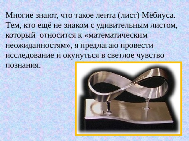 Многие знают, что такое лента (лист) Мёбиуса. Тем, кто ещё не знаком с удивительным листом, который относится к «математическим неожиданностям», я предлагаю провести исследование и окунуться в светлое чувство познания. 