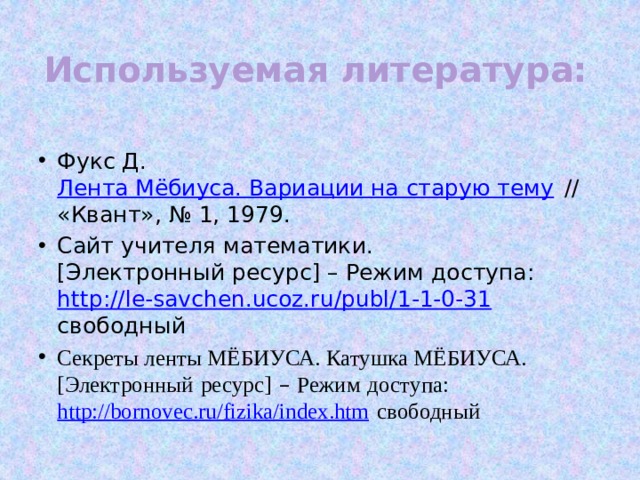 Используемая литература:   Фукс Д.  Лента Мёбиуса. Вариации на старую тему  // «Квант», № 1, 1979. Сайт учителя математики.[Электронный ресурс] – Режим доступа: http://le-savchen.ucoz.ru/publ/1-1-0-31 свободный Секреты ленты МЁБИУСА. Катушка МЁБИУСА. [Электронный   ресурс]  –  Режим   доступа: http://bornovec.ru/fizika/index.htm свободный 