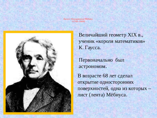 Август Фердинанд Мёбиус  (1790-1868)   Величайший геометр XIX в., ученик «короля математиков» К. Гаусса. Первоначально был астрономом. В возрасте 68 лет сделал открытие односторонних поверхностей, одна из которых – лист (лента) Мёбиуса. 