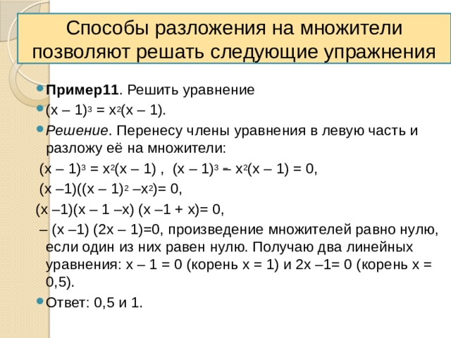 Способы разложения на множители позволяют решать следующие упражнения Пример11 . Решить уравнение (х – 1) 3 = х 2 (х – 1). Решение . Перенесу члены уравнения в левую часть и разложу её на множители:  (х – 1) 3 = х 2 (х – 1) , (х – 1) 3 – х 2 (х – 1) = 0,  (х –1)((х – 1) 2 –х 2 )= 0, (х –1)(х – 1 –х) (х –1 + х)= 0, – (х –1) (2х – 1)=0, произведение множителей равно нулю, если один из них равен нулю. Получаю два линейных уравнения: х – 1 = 0 (корень х = 1) и 2х –1= 0 (корень х = 0,5). Ответ: 0,5 и 1. 