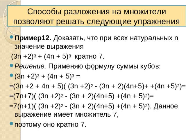 Способы разложения на множители позволяют решать следующие упражнения Пример12. Доказать, что при всех натуральных n значение выражения  (3n +2) 3 + (4n + 5) 3 кратно 7. Решение. Применяю формулу суммы кубов: (3n +2) 3 + (4n + 5) 3 = =(3n +2 + 4n + 5)( (3n +2) 2 - (3n + 2)(4n+5)+ +(4n +5) 2 )= =(7n+7)( (3n +2) 2 - (3n + 2)(4n+5) +(4n + 5) 2 )= =7(n+1)( (3n +2) 2 - (3n + 2)(4n+5) +(4n + 5) 2 ). Данное выражение имеет множитель 7, поэтому оно кратно 7. 