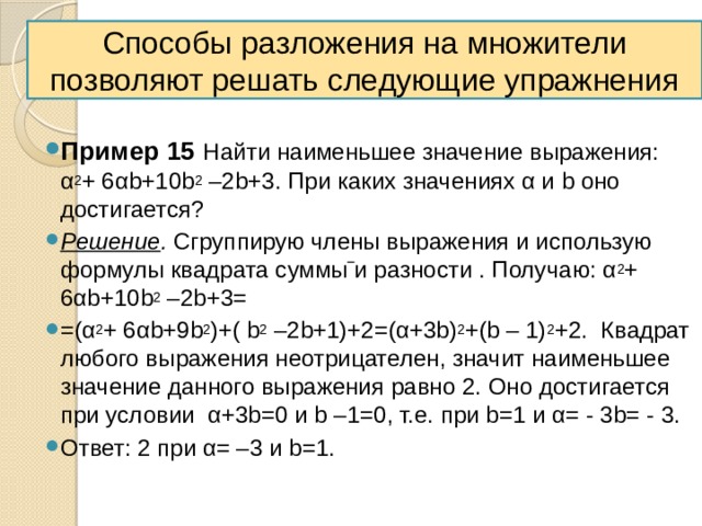Способы разложения на множители позволяют решать следующие упражнения  Пример 15  Найти наименьшее значение выражения: α 2 + 6αb+10b 2 –2b+3. При каких значениях α и b оно достигается? Решение . Сгруппирую члены выражения и использую формулы квадрата суммы и разности . Получаю: α 2 + 6αb+10b 2 –2b+3= =(α 2 + 6αb+9b 2 )+( b 2 –2b+1)+2=(α+3b) 2 +(b – 1) 2 +2. Квадрат любого выражения неотрицателен, значит наименьшее значение данного выражения равно 2. Оно достигается при условии α+3b=0 и b –1=0, т.е. при b=1 и α= - 3b= - 3. Ответ: 2 при α= –3 и b=1. 