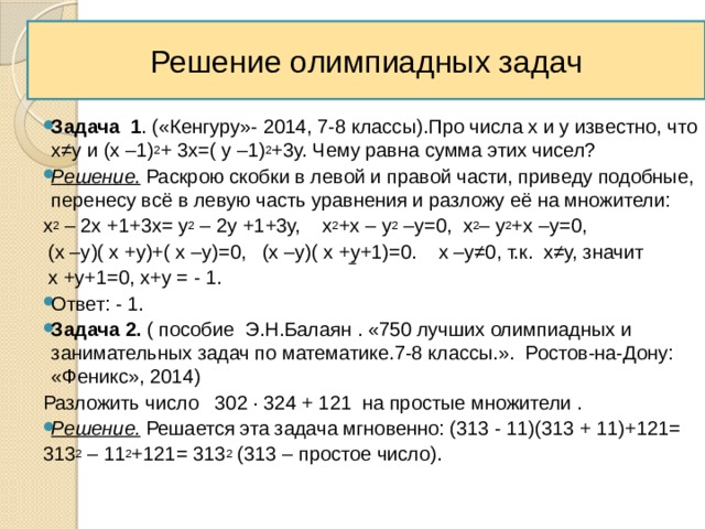 Решение олимпиадных задач Задача 1 . («Кенгуру»- 2014, 7-8 классы).Про числа х и у известно, что х≠у и (х –1) 2 + 3х=( у –1) 2 +3у. Чему равна сумма этих чисел? Решение. Раскрою скобки в левой и правой части, приведу подобные, перенесу всё в левую часть уравнения и разложу её на множители: х 2 – 2х +1+3х= у 2 – 2у +1+3у, х 2 +х – у 2 –у=0, х 2 – у 2 +х –у=0,  (х –у)( х +у)+( х –у)=0, (х –у)( х +у+1)=0. х –у≠0, т.к. х≠у, значит  х +у+1=0, х+у = - 1. Ответ: - 1. Задача 2. ( пособие Э.Н.Балаян . «750 лучших олимпиадных и занимательных задач по математике.7-8 классы.». Ростов-на-Дону: «Феникс», 2014) Разложить число 302 ∙ 324 + 121 на простые множители . Решение. Решается эта задача мгновенно: (313 - 11)(313 + 11)+121= 313 2 – 11 2 +121= 313 2 (313 – простое число). 