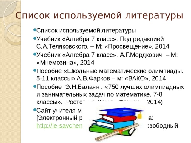 Список используемой литературы Список используемой литературы Учебник «Алгебра 7 класс». Под редакцией С.А.Теляковского. – М: «Просвещение», 2014 Учебник «Алгебра 7 класс». А.Г.Мордкович – М: «Мнемозина», 2014 Пособие «Школьные математические олимпиады. 5-11 классы» А.В.Фарков – м: «ВАКО», 2014 Пособие Э.Н.Балаян . «750 лучших олимпиадных и занимательных задач по математике. 7-8 классы». Ростов-на-Дону: «Феникс», 2014) Сайт учителя математики.[Электронный ресурс] – Режим доступа: http://le-savchen.ucoz.ru/publ/1-1-0-31 свободный 
