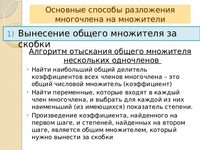 Основные способы разложения многочлена на множители Вынесение общего множителя за скобки Алгоритм отыскания общего множителя нескольких одночленов Найти наибольший общий делитель коэффициентов всех членов многочлена – это общий числовой множитель (коэффициент) Найти переменные, которые входят в каждый член многочлена, и выбрать для каждой из них наименьший (из имеющихся) показатель степени. Произведение коэффициента, найденного на первом шаге, и степеней, найденных на втором шаге, является общим множителем, который нужно вынести за скобки 
