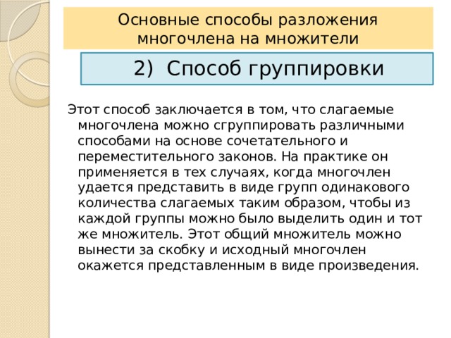 Основные способы разложения многочлена на множители 2) Способ группировки Этот способ заключается в том, что слагаемые многочлена можно сгруппировать различными способами на основе сочетательного и переместительного законов. На практике он применяется в тех случаях, когда многочлен удается представить в виде групп одинакового количества слагаемых таким образом, чтобы из каждой группы можно было выделить один и тот же множитель. Этот общий множитель можно вынести за скобку и исходный многочлен окажется представленным в виде произведения. 