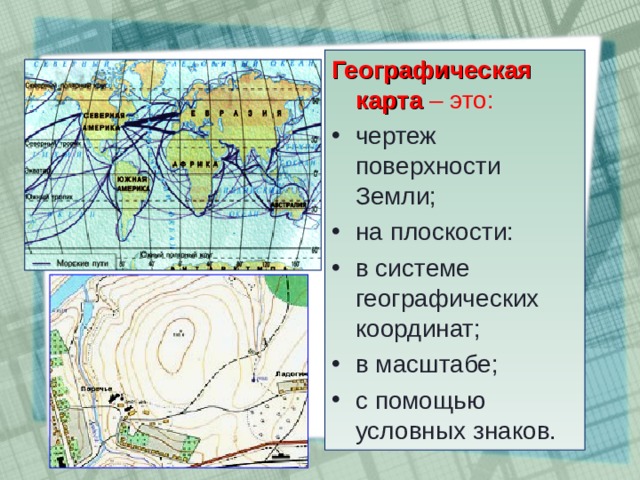 Географическая карта – это: чертеж поверхности Земли; на плоскости: в системе географических координат; в масштабе; с помощью условных знаков. 