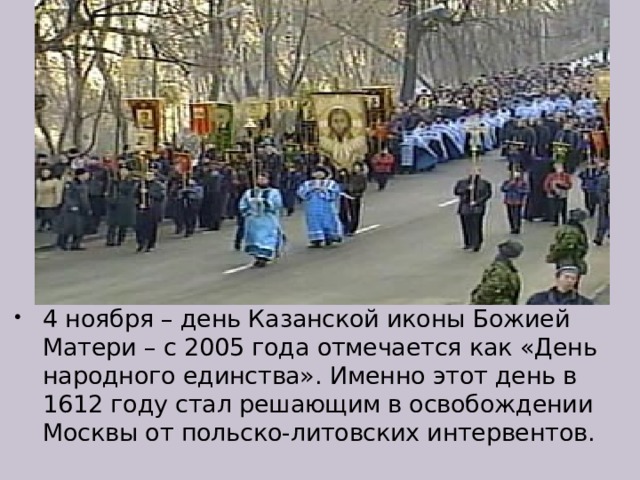 4 ноября – день Казанской иконы Божией Матери – с 2005 года отмечается как «День народного единства». Именно этот день в 1612 году стал решающим в освобождении Москвы от польско-литовских интервентов.   