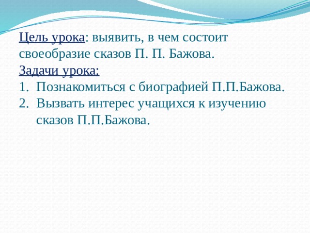 Цель урока : выявить, в чем состоит своеобразие сказов П. П. Бажова. Задачи урока: Познакомиться с биографией П.П.Бажова. Вызвать интерес учащихся к изучению сказов П.П.Бажова. 