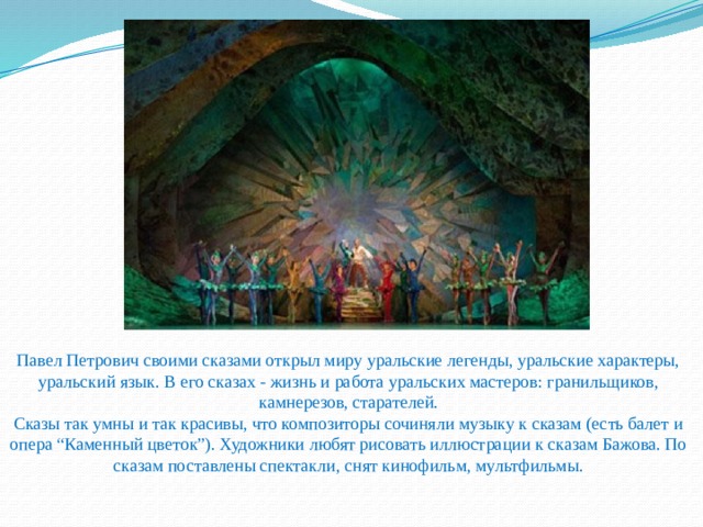 Павел Петрович своими сказами открыл миру уральские легенды, уральские характеры, уральский язык. В его сказах - жизнь и работа уральских мастеров: гранильщиков, камнерезов, старателей.  Сказы так умны и так красивы, что композиторы сочиняли музыку к сказам (есть балет и опера “Каменный цветок”). Художники любят рисовать иллюстрации к сказам Бажова. По сказам поставлены спектакли, снят кинофильм, мультфильмы.   