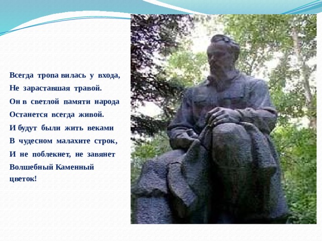 Всегда тропа вилась у входа, Не зараставшая травой. Он в светлой памяти народа Останется всегда живой. И будут были жить веками В чудесном малахите строк, И не поблекнет, не завянет Волшебный Каменный цветок! 