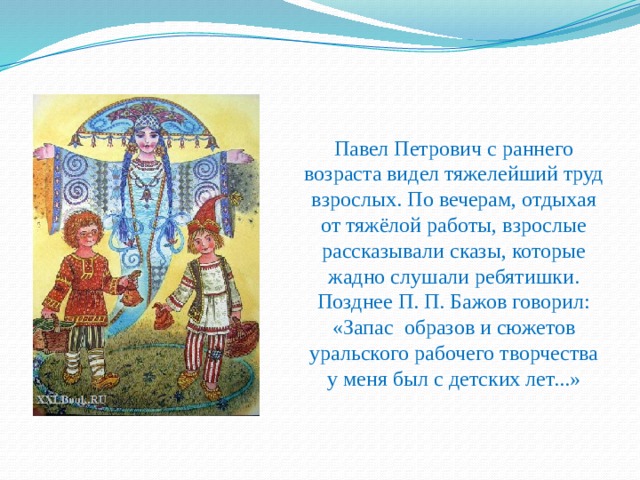 Павел Петрович с раннего возраста видел тяжелейший труд взрослых. По вечерам, отдыхая от тяжёлой работы, взрослые рассказывали сказы, которые жадно слушали ребятишки. Позднее П. П. Бажов говорил: «Запас образов и сюжетов уральского рабочего творчества у меня был с детских лет...» 