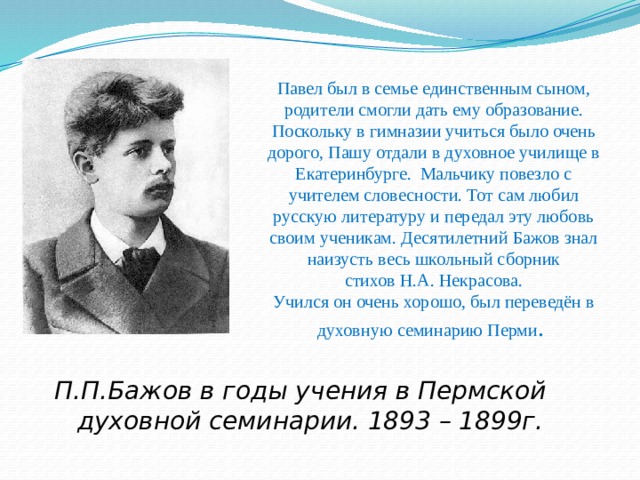 Павел был в семье единственным сыном, родители смогли дать ему образование. Поскольку в гимназии учиться было очень дорого, Пашу отдали в духовное училище в Екатеринбурге. Мальчику повезло с учителем словесности. Тот сам любил русскую литературу и передал эту любовь своим ученикам. Десятилетний Бажов знал наизусть весь школьный сборник  стихов Н.А. Некрасова.   Учился он очень хорошо, был переведён в  духовную семинарию Перми . П.П.Бажов в годы учения в Пермской духовной семинарии. 1893 – 1899г. 