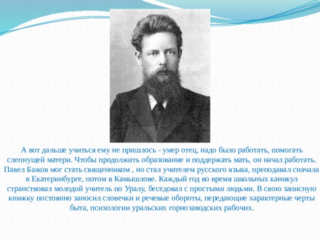                           А вот дальше учиться ему не пришлось - умер отец, надо было работать, помогать слепнущей матери. Чтобы продолжить образование и поддержать мать, он начал работать. Павел Бажов мог стать священником , но стал учителем русского языка, преподавал сначала в Екатеринбурге, потом в Камышлове. Каждый год во время школьных каникул странствовал молодой учитель по Уралу, беседовал с простыми людьми. В свою записную книжку постоянно заносил словечки и речевые обороты, передающие характерные черты быта, психологии уральских горнозаводских рабочих.     