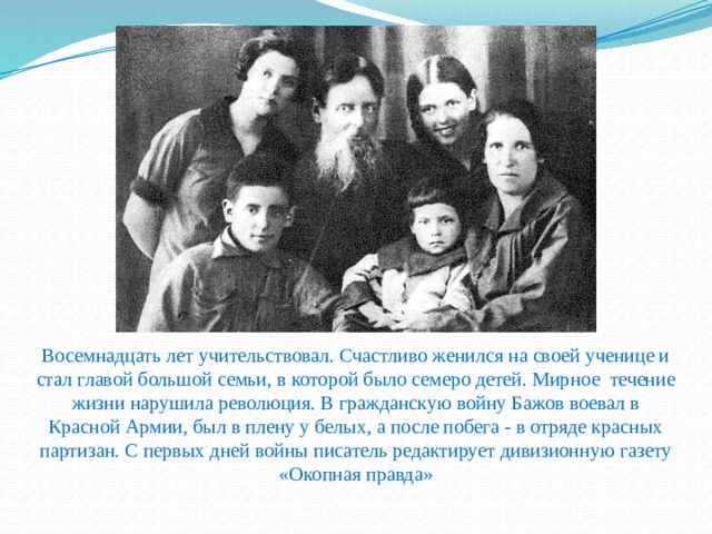 Восемнадцать лет учительствовал. Счастливо женился на своей ученице и стал главой большой семьи, в которой было семеро детей. Мирное течение жизни нарушила революция. В гражданскую войну Бажов воевал в Красной Армии, был в плену у белых, а после побега - в отряде красных партизан. С первых дней войны писатель редактирует дивизионную газету «Окопная правда»   