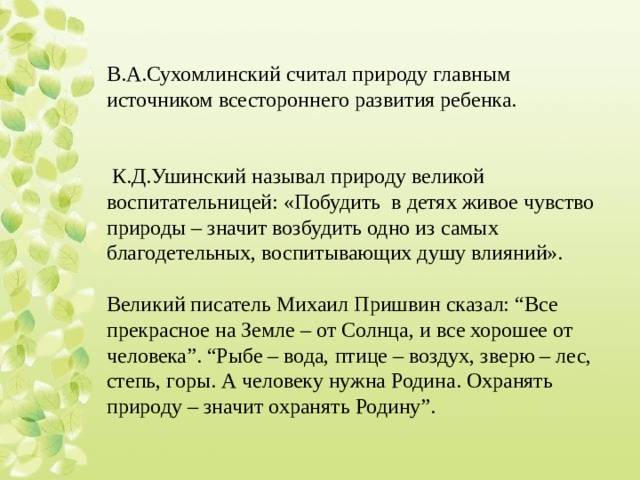 В.А.Сухомлинский считал природу главным источником всестороннего развития ребенка.    К.Д.Ушинский называл природу великой воспитательницей: «Побудить в детях живое чувство природы – значит возбудить одно из самых благодетельных, воспитывающих душу влияний». Великий писатель Михаил Пришвин сказал: “Все прекрасное на Земле – от Солнца, и все хорошее от человека”. “Рыбе – вода, птице – воздух, зверю – лес, степь, горы. А человеку нужна Родина. Охранять природу – значит охранять Родину”.  