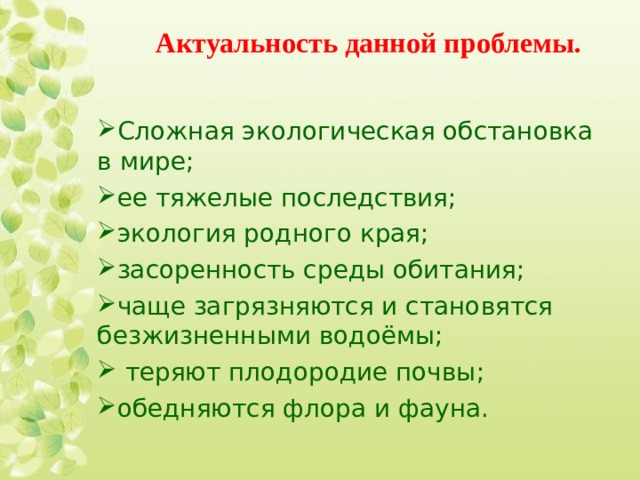Актуальность данной проблемы.   Сложная экологическая обстановка в мире; ее тяжелые последствия; экология родного края; засоренность среды обитания; чаще загрязняются и становятся безжизненными водоёмы;  теряют плодородие почвы; обедняются флора и фауна. 