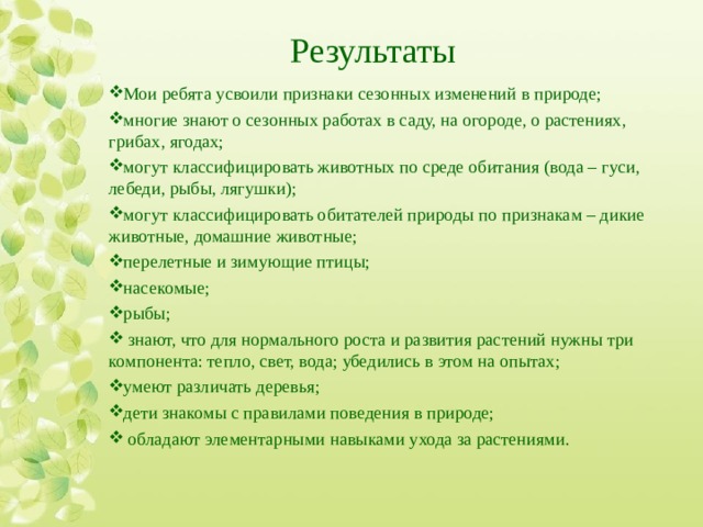 Результаты Мои ребята усвоили признаки сезонных изменений в природе; многие знают о сезонных работах в саду, на огороде, о растениях, грибах, ягодах; могут классифицировать животных по среде обитания (вода – гуси, лебеди, рыбы, лягушки); могут классифицировать обитателей природы по признакам – дикие животные, домашние животные; перелетные и зимующие птицы; насекомые; рыбы;  знают, что для нормального роста и развития растений нужны три компонента: тепло, свет, вода; убедились в этом на опытах; умеют различать деревья; дети знакомы с правилами поведения в природе;  обладают элементарными навыками ухода за растениями. 