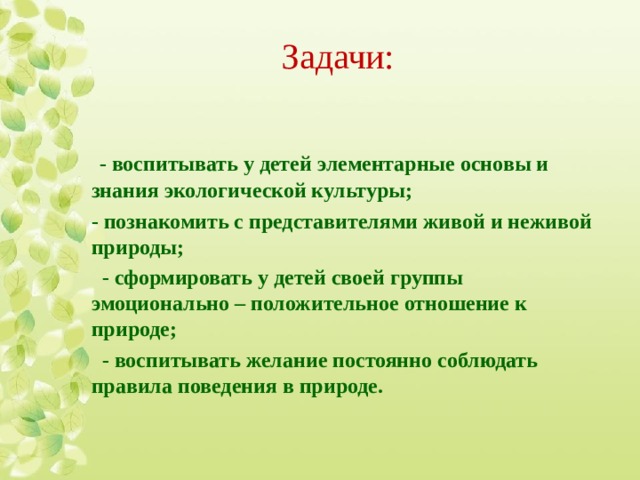 Задачи:    - воспитывать у детей элементарные основы и знания экологической культуры; - познакомить с представителями живой и неживой природы;   - сформировать у детей своей группы эмоционально – положительное отношение к природе;   - воспитывать желание постоянно соблюдать правила поведения в природе.  