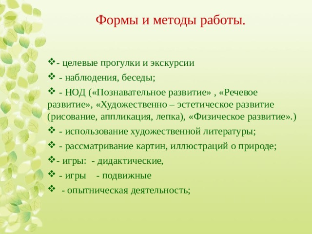 Формы и методы работы. - целевые прогулки и экскурсии  - наблюдения, беседы;  - НОД («Познавательное развитие» , «Речевое развитие», «Художественно – эстетическое развитие (рисование, аппликация, лепка), «Физическое развитие».)  - использование художественной литературы;   - рассматривание картин, иллюстраций о природе; - игры: - дидактические,  - игры - подвижные    - опытническая деятельность;   