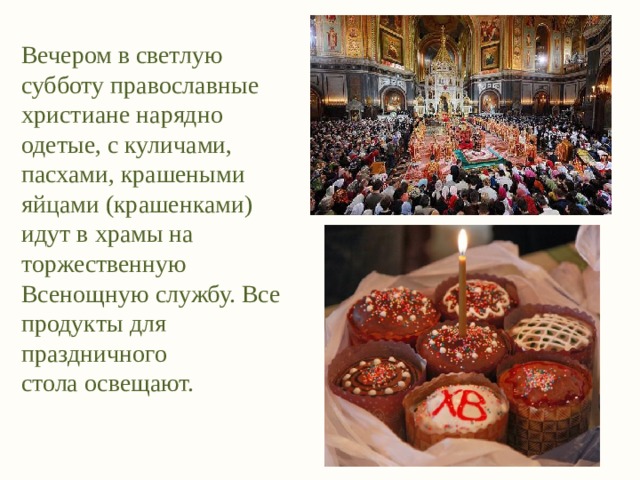 Вечером в светлую субботу православные христиане нарядно одетые, с куличами, пасхами, крашеными яйцами (крашенками) идут в храмы на торжественную Всенощную службу. Все продукты для праздничного стола освещают. 