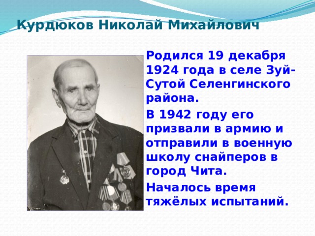 Курдюков Николай Михайлович   Родился 19 декабря 1924 года в селе Зуй- Сутой Селенгинского района. В 1942 году его призвали в армию и отправили в военную школу снайперов в город Чита. Началось время тяжёлых испытаний. 