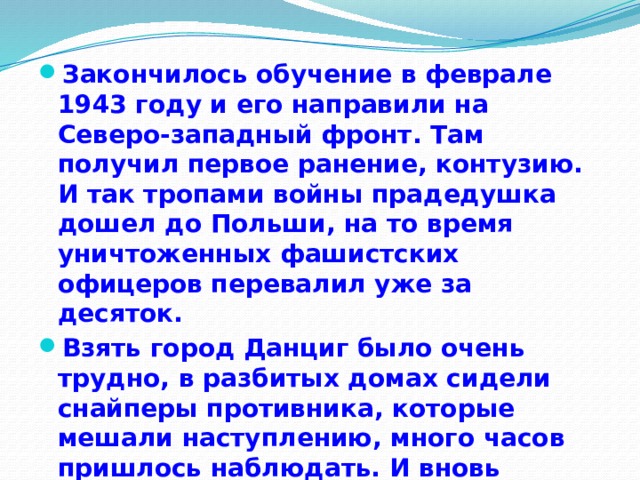 Закончилось обучение в феврале 1943 году и его направили на Северо-западный фронт. Там получил первое ранение, контузию. И так тропами войны прадедушка дошел до Польши, на то время уничтоженных фашистских офицеров перевалил уже за десяток. Взять город Данциг было очень трудно, в разбитых домах сидели снайперы противника, которые мешали наступлению, много часов пришлось наблюдать. И вновь получил ранение. Попал в госпиталь. 