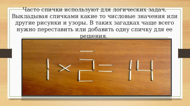 Часто спички используют для логических задач. Выкладывая спичками какие то числовые значения или другие рисунки и узоры. В таких загадках чаще всего нужно переставить или добавить одну спичку для ее решения.   