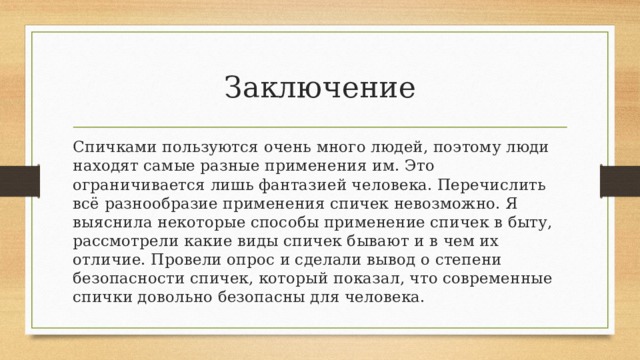 Заключение Спичками пользуются очень много людей, поэтому люди находят самые разные применения им. Это ограничивается лишь фантазией человека. Перечислить всё разнообразие применения спичек невозможно. Я выяснила некоторые способы применение спичек в быту, рассмотрели какие виды спичек бывают и в чем их отличие. Провели опрос и сделали вывод о степени безопасности спичек, который показал, что современные спички довольно безопасны для человека. 