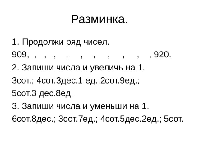 Разминка. 1. Продолжи ряд чисел. 909, , , , , , , , , , , 920. 2. Запиши числа и увеличь на 1. 3сот.; 4сот.3дес.1 ед.;2сот.9ед.; 5сот.3 дес.8ед. 3. Запиши числа и уменьши на 1. 6сот.8дес.; 3сот.7ед.; 4сот.5дес.2ед.; 5сот. 