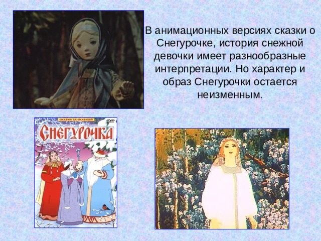 В анимационных версиях сказки о Снегурочке, история снежной девочки имеет разнообразные интерпретации. Но характер и образ Снегурочки остается неизменным. 