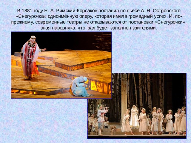 В 1881 году Н. А. Римский-Корсаков поставил по пьесе А. Н. Островского «Снегурочка» одноимённую оперу, которая имела громадный успех. И, по-прежнему, современные театры не отказываются от постановки «Снегурочки», зная наверняка, что зал будет заполнен зрителями. 
